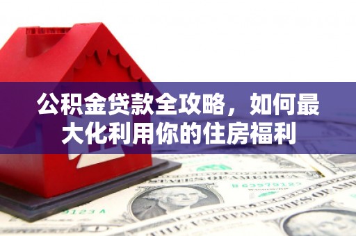 南雄公积金贷款全攻略，如何最大化利用你的住房福利