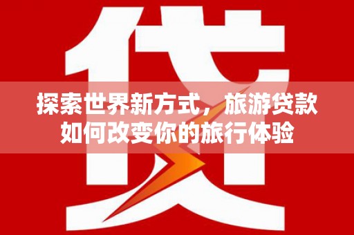 南雄探索世界新方式，旅游贷款如何改变你的旅行体验